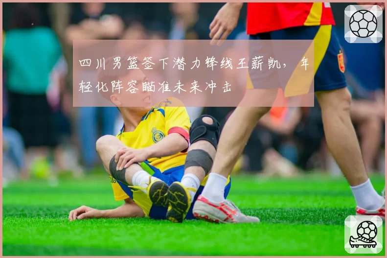 四川男篮签下潜力锋线王薪凯，年轻化阵容瞄准未来冲击