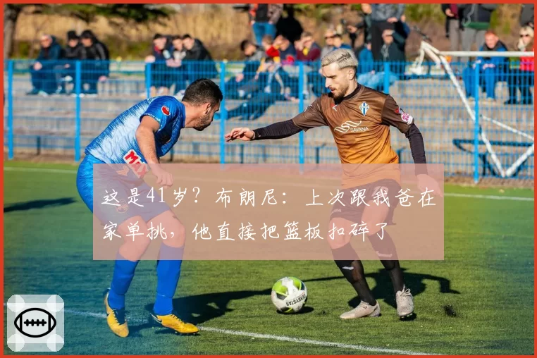 这是41岁？布朗尼：上次跟我爸在家单挑，他直接把篮板扣碎了