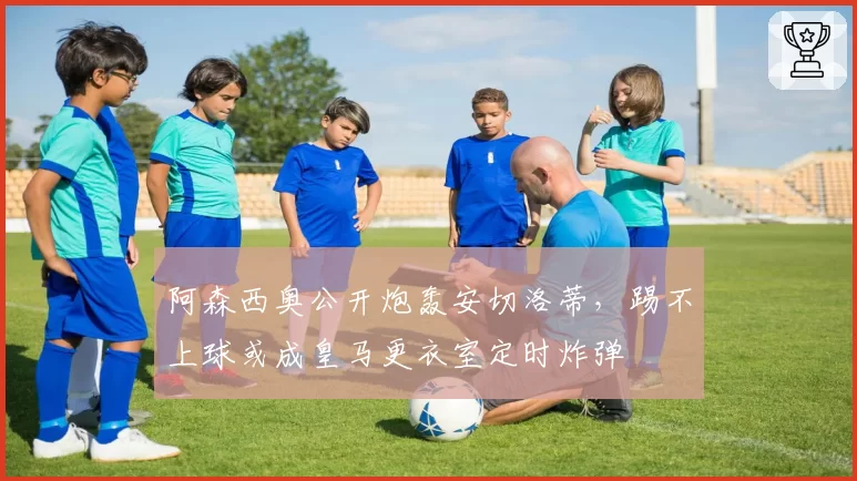 阿森西奥公开炮轰安切洛蒂,踢不上球或成皇马更衣室定时炸弹