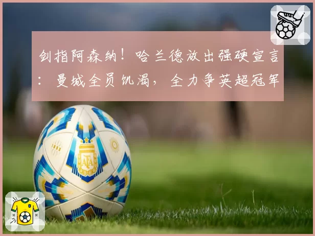 剑指阿森纳！哈兰德放出强硬宣言：曼城全员饥渴，全力争英超冠军