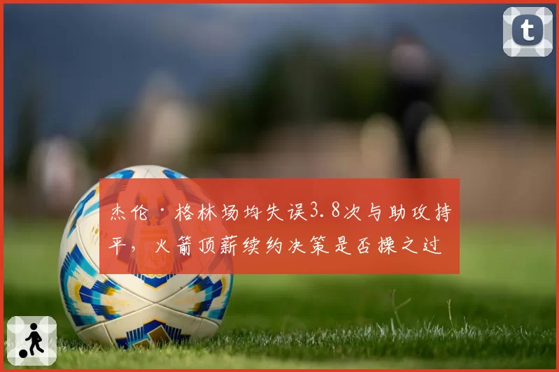杰伦·格林场均失误3.8次与助攻持平,火箭顶薪续约决策是否操之过急?__br_