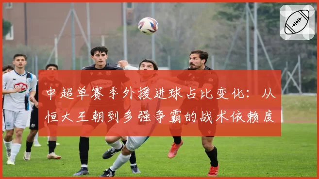 中超单赛季外援进球占比变化：从恒大王朝到多强争霸的战术依赖度