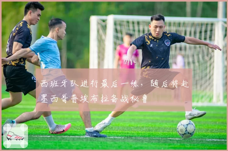 西班牙队进行最后一练，随后将赴墨西哥普埃布拉备战秘鲁