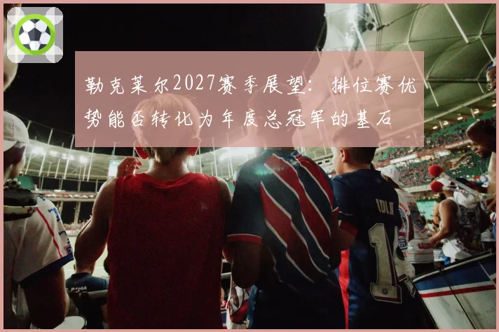 勒克莱尔2027赛季展望：排位赛优势能否转化为年度总冠军的基石