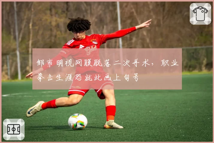 邹市明视网膜脱落二次手术,职业拳击生涯恐就此画上句号