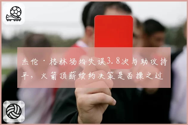 杰伦·格林场均失误3.8次与助攻持平,火箭顶薪续约决策是否操之过急?__br_