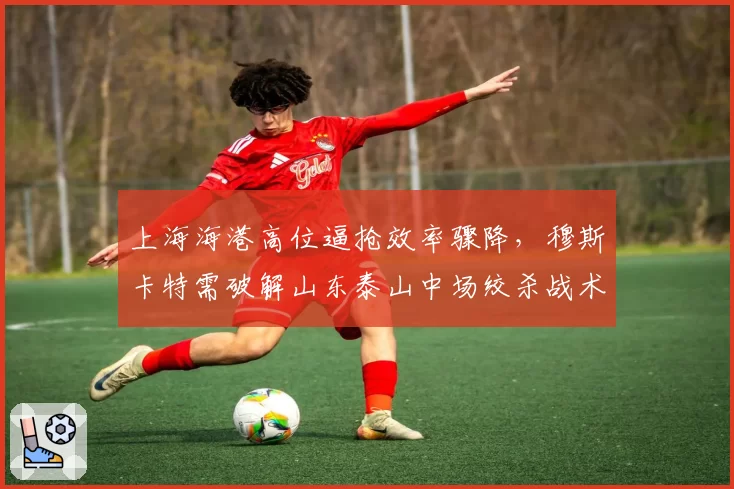 上海海港高位逼抢效率骤降，穆斯卡特需破解山东泰山中场绞杀战术