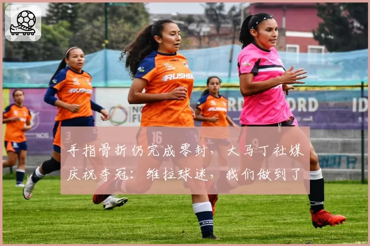手指骨折仍完成零封,大马丁社媒庆祝夺冠:维拉球迷,我们做到了