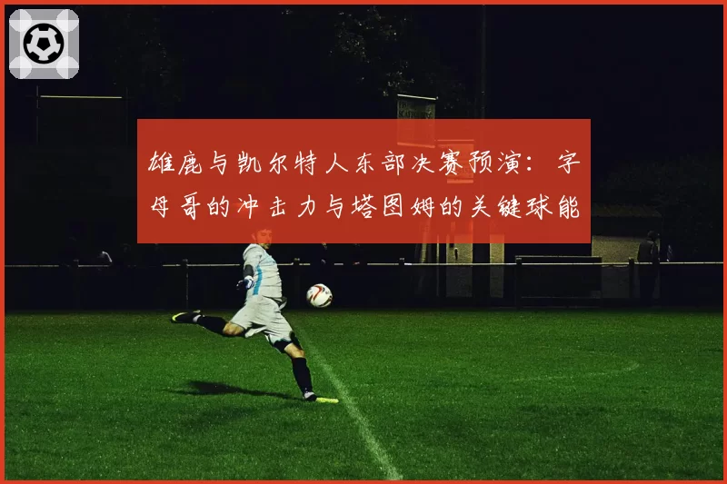 雄鹿与凯尔特人东部决赛预演：字母哥的冲击力与塔图姆的关键球能力对比