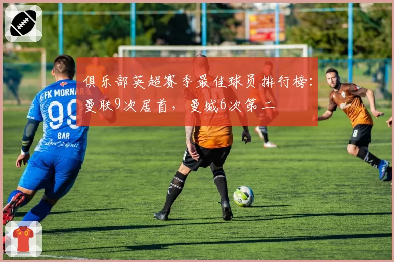 俱乐部英超赛季最佳球员排行榜:曼联9次居首,曼城6次第二