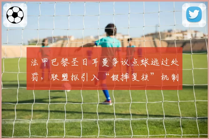 法甲巴黎圣日耳曼争议点球逃过处罚，联盟拟引入“假摔复核”机制