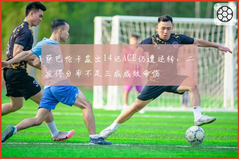 萨巴伦卡轰出14记ACE仍遭逆转,二发得分率不足三成成致命伤