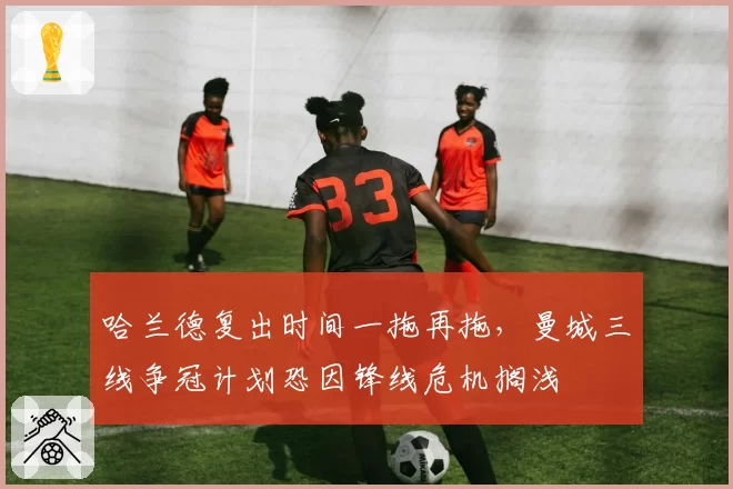 哈兰德复出时间一拖再拖，曼城三线争冠计划恐因锋线危机搁浅