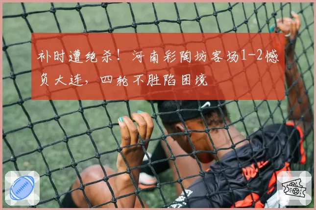 补时遭绝杀！河南彩陶坊客场1-2憾负大连，四轮不胜陷困境