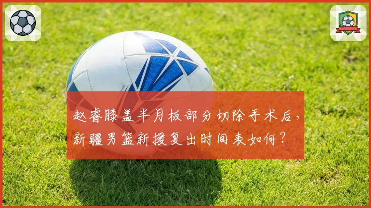赵睿膝盖半月板部分切除手术后，新疆男篮新援复出时间表如何？