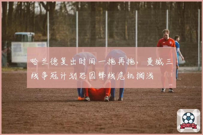 哈兰德复出时间一拖再拖，曼城三线争冠计划恐因锋线危机搁浅