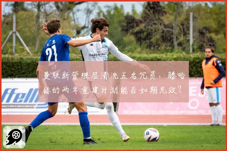 曼联新管理层清洗五名冗员，滕哈赫的两年重建计划能否如期见效？