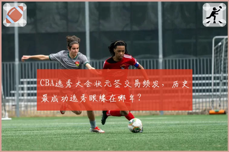 CBA选秀大会状元签交易频发，历史最成功选秀眼缘在哪年？