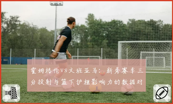霍姆格伦vs文班亚马:新秀赛季三分投射与篮下护框影响力的数据对比