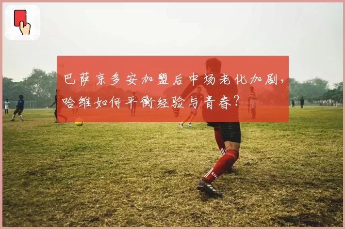 巴萨京多安加盟后中场老化加剧，哈维如何平衡经验与青春？