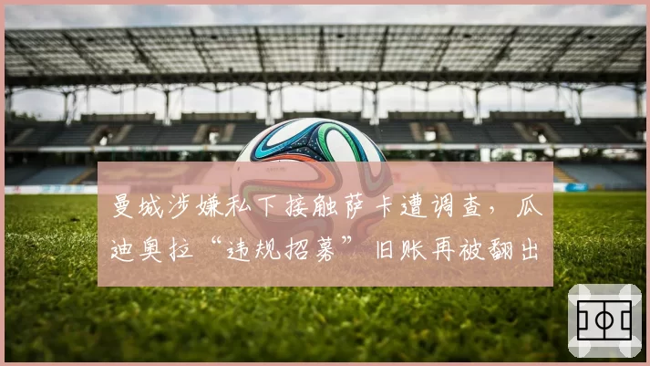 曼城涉嫌私下接触萨卡遭调查，瓜迪奥拉“违规招募”旧账再被翻出