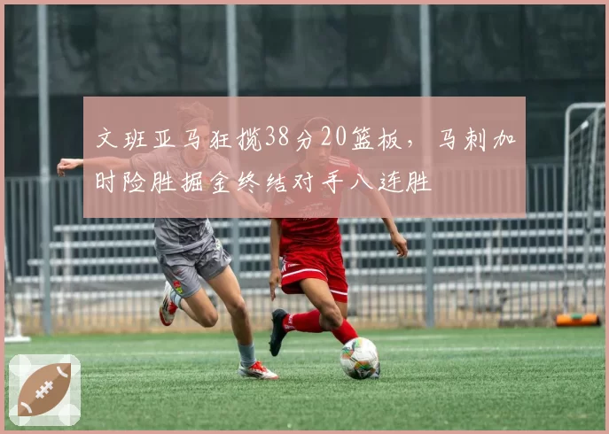 文班亚马狂揽38分20篮板，马刺加时险胜掘金终结对手八连胜