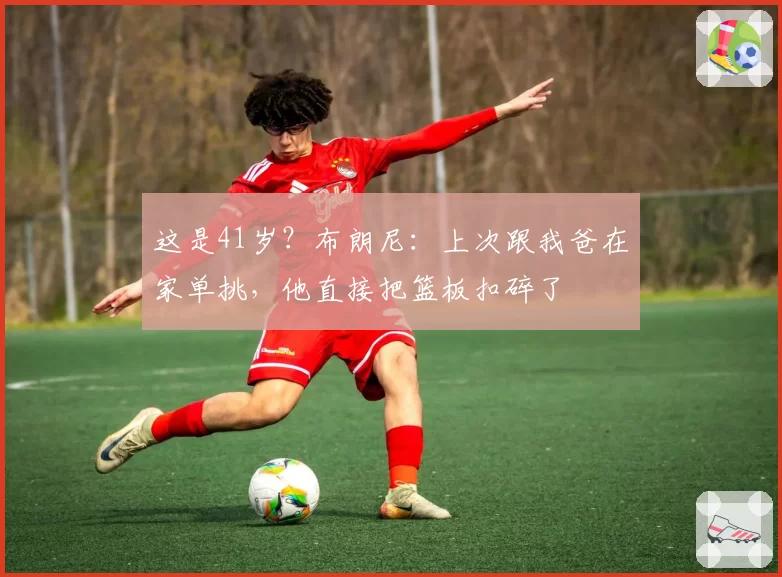 这是41岁？布朗尼：上次跟我爸在家单挑，他直接把篮板扣碎了