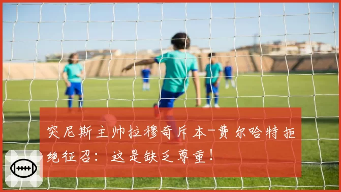 突尼斯主帅拉穆奇斥本-费尔哈特拒绝征召:这是缺乏尊重!