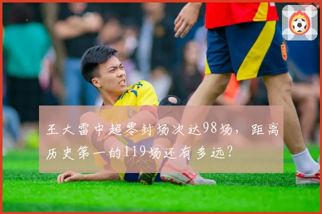 王大雷中超零封场次达98场，距离历史第一的119场还有多远？