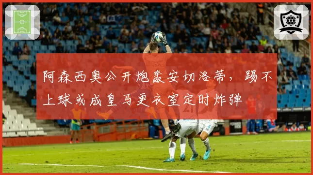阿森西奥公开炮轰安切洛蒂,踢不上球或成皇马更衣室定时炸弹