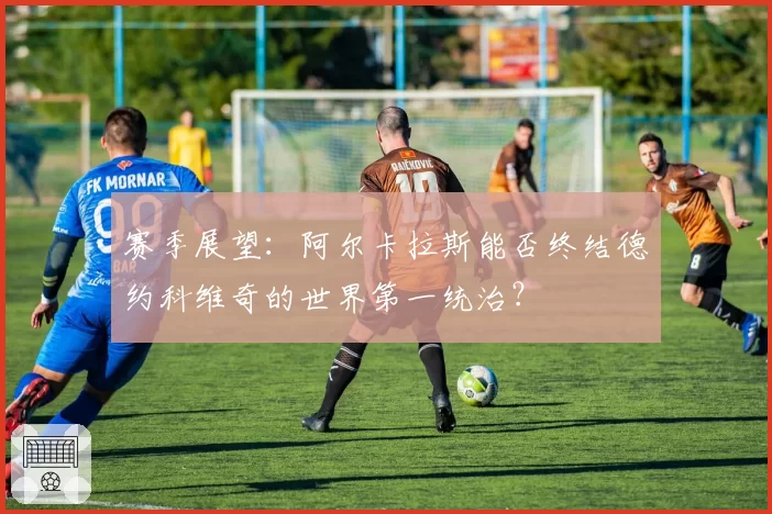 赛季展望:阿尔卡拉斯能否终结德约科维奇的世界第一统治?