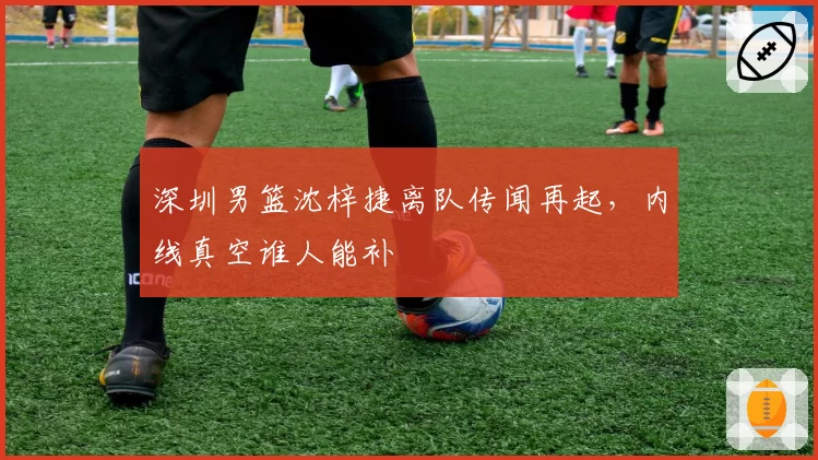 深圳男篮沈梓捷离队传闻再起,内线真空谁人能补