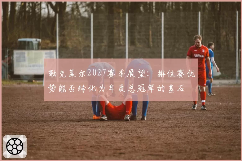 勒克莱尔2027赛季展望:排位赛优势能否转化为年度总冠军的基石