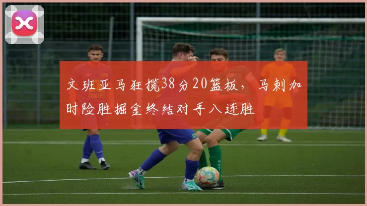 文班亚马狂揽38分20篮板，马刺加时险胜掘金终结对手八连胜