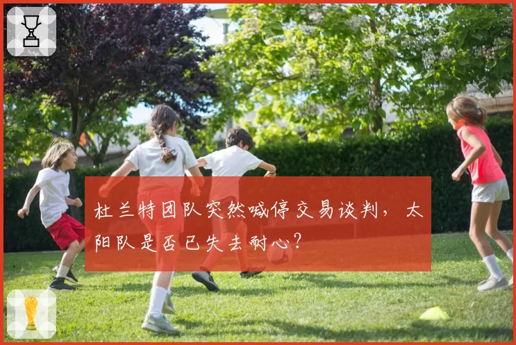 杜兰特团队突然喊停交易谈判，太阳队是否已失去耐心？