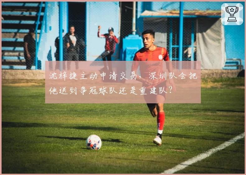 沈梓捷主动申请交易，深圳队会把他送到争冠球队还是重建队？