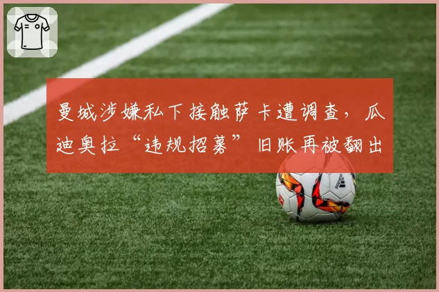 曼城涉嫌私下接触萨卡遭调查,瓜迪奥拉“违规招募”旧账再被翻出