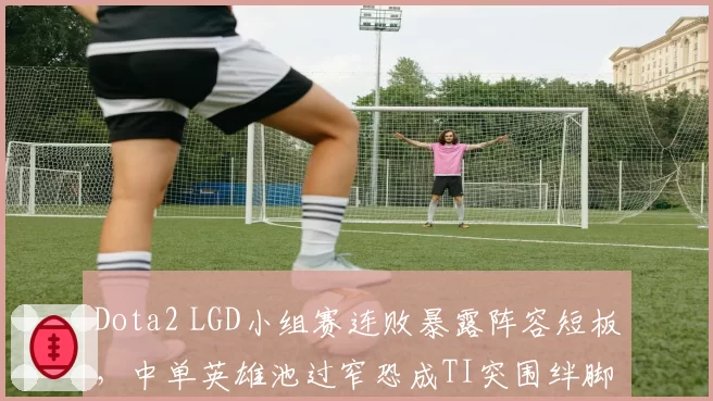 Dota2 LGD小组赛连败暴露阵容短板，中单英雄池过窄恐成TI突围绊脚石