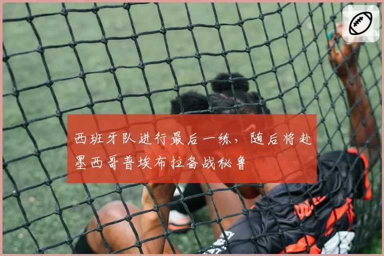 西班牙队进行最后一练,随后将赴墨西哥普埃布拉备战秘鲁