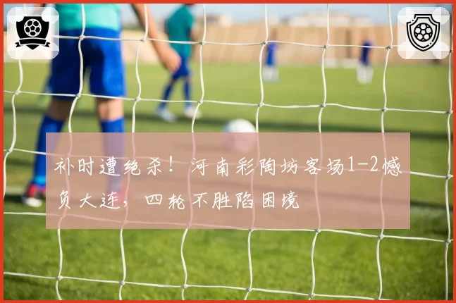 补时遭绝杀！河南彩陶坊客场1-2憾负大连，四轮不胜陷困境