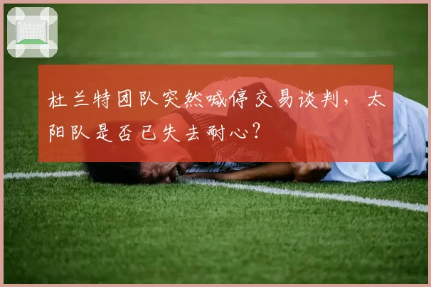 杜兰特团队突然喊停交易谈判，太阳队是否已失去耐心？