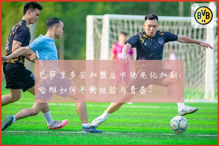 巴萨京多安加盟后中场老化加剧，哈维如何平衡经验与青春？