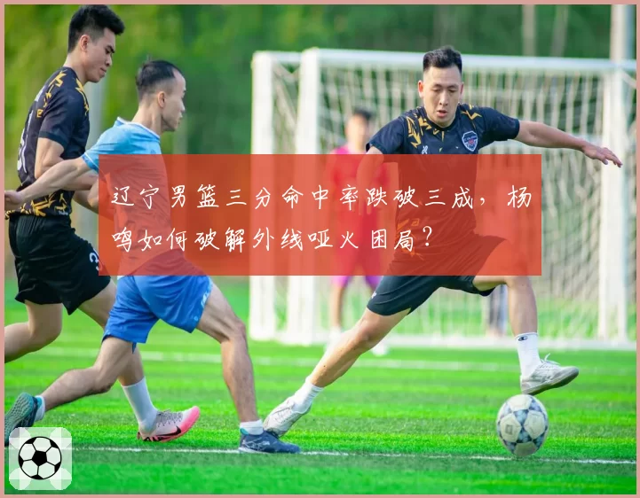 辽宁男篮三分命中率跌破三成，杨鸣如何破解外线哑火困局？
