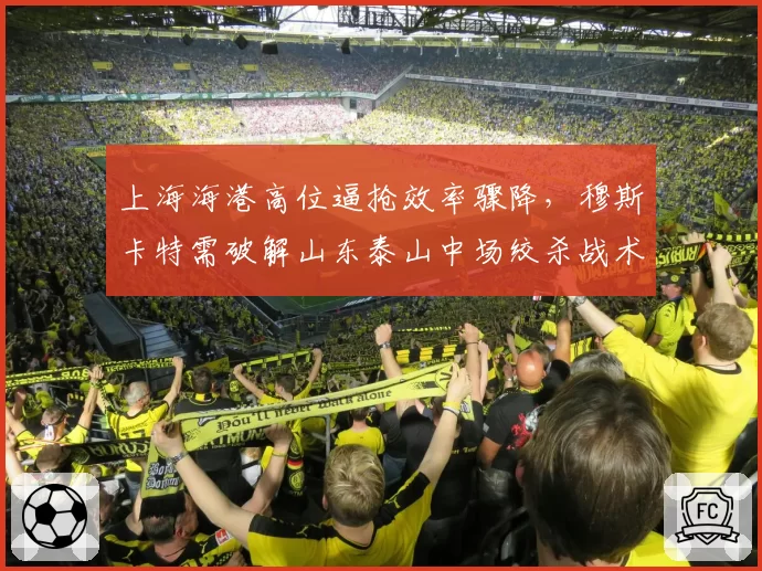 上海海港高位逼抢效率骤降，穆斯卡特需破解山东泰山中场绞杀战术