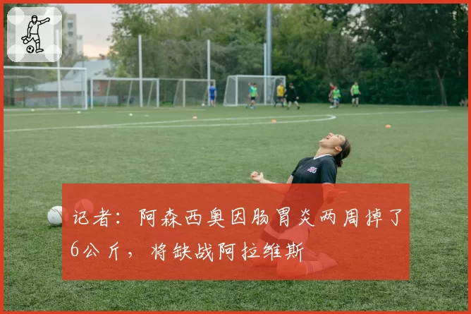 记者：阿森西奥因肠胃炎两周掉了6公斤，将缺战阿拉维斯