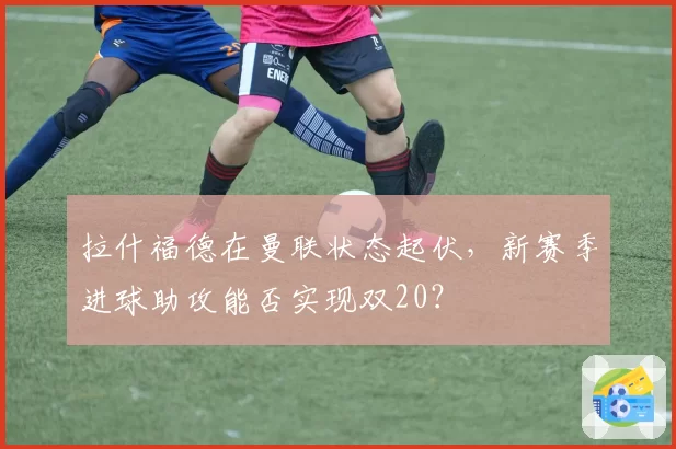 拉什福德在曼联状态起伏，新赛季进球助攻能否实现双20？