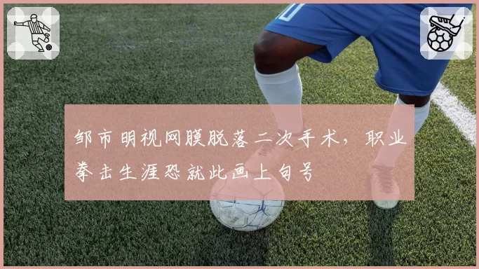 邹市明视网膜脱落二次手术,职业拳击生涯恐就此画上句号