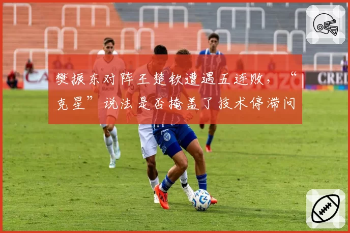 樊振东对阵王楚钦遭遇五连败,“克星”说法是否掩盖了技术停滞问题?