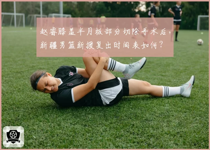 赵睿膝盖半月板部分切除手术后，新疆男篮新援复出时间表如何？