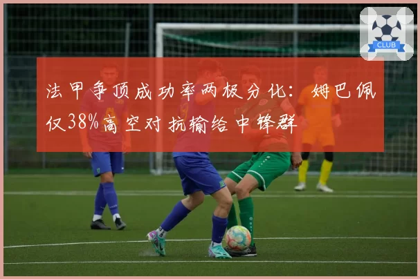 法甲争顶成功率两极分化：姆巴佩仅38%高空对抗输给中锋群
